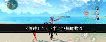 原神5.4下半卡池抽什么角色最划算 原神5.4版本下半卡池抽取建议