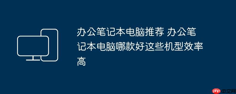 办公笔记本电脑推荐 办公笔记本电脑哪款好这些机型效率高