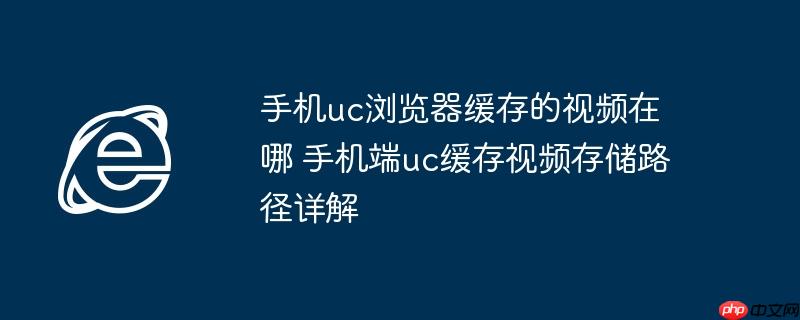 手机uc浏览器缓存的视频在哪 手机端uc缓存视频存储路径详解