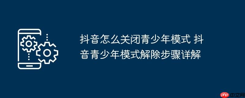 抖音怎么关闭青少年模式 抖音青少年模式解除步骤详解