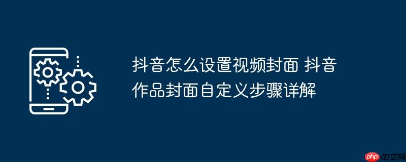 抖音怎么设置视频封面 抖音作品封面自定义步骤详解