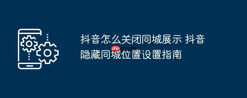 抖音怎么关闭同城展示 抖音隐藏同城位置设置指南