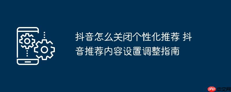 抖音怎么关闭个性化推荐 抖音推荐内容设置调整指南