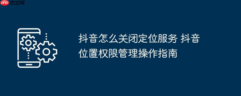 抖音怎么关闭定位服务 抖音位置权限管理操作指南