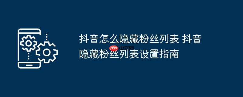 抖音怎么隐藏粉丝列表 抖音隐藏粉丝列表设置指南