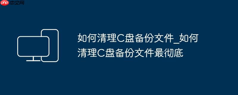 如何清理C盘备份文件_如何清理C盘备份文件最彻底