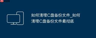 如何清理C盘备份文件_如何清理C盘备份文件最彻底