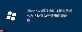 Windows远程协助连接失败怎么办？快速助手使用问题修复