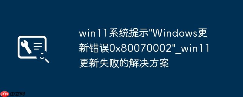 win11系统提示"Windows更新错误0x80070002"_win11更新失败的解决方案