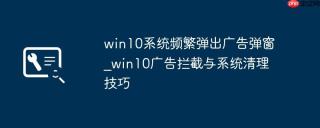 win10系统频繁弹出广告弹窗_win10广告拦截与系统清理技巧