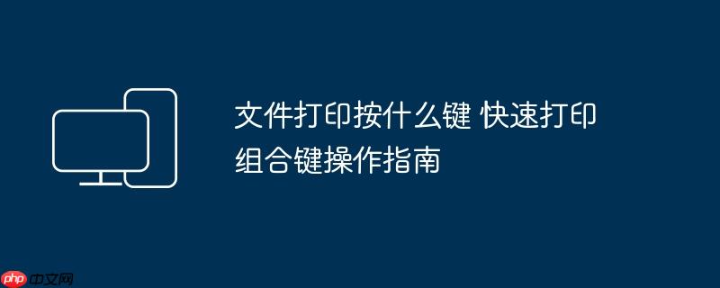 文件打印按什么键 快速打印组合键操作指南