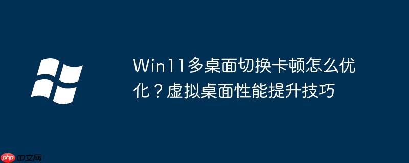 Win11多桌面切换卡顿怎么优化？虚拟桌面性能提升技巧