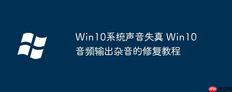 Win10系统声音失真 Win10音频输出杂音的修复教程