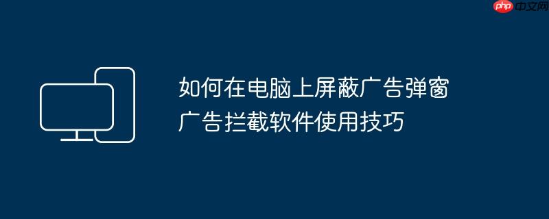 如何在电脑上屏蔽广告弹窗 广告拦截软件使用技巧