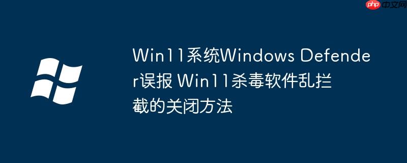 Win11系统Windows Defender误报 Win11杀毒软件乱拦截的关闭方法