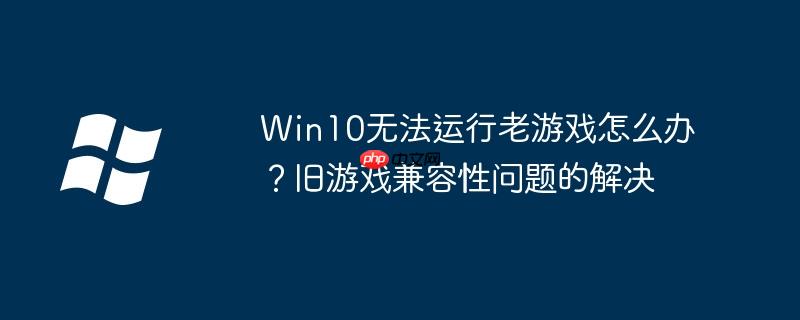 Win10无法运行老游戏怎么办？旧游戏兼容性问题的解决