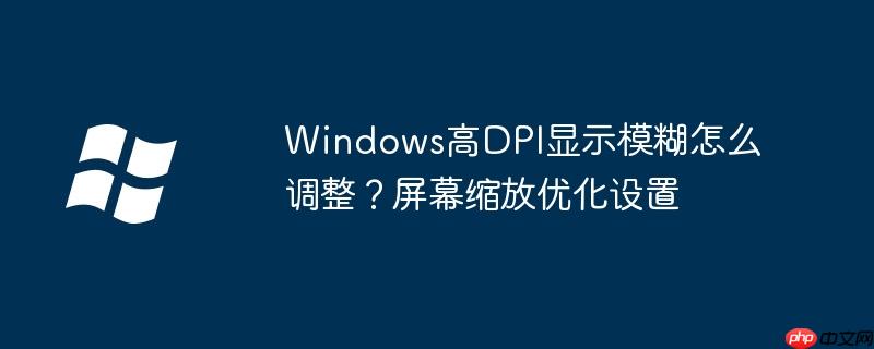 Windows高DPI显示模糊怎么调整?屏幕缩放优化设置