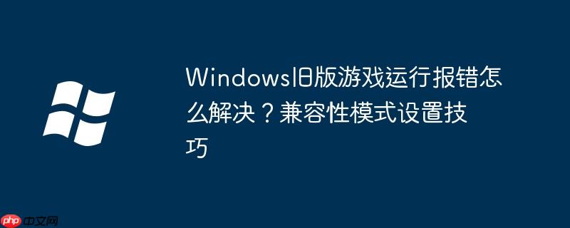 Windows旧版游戏运行报错怎么解决?兼容性模式设置技巧