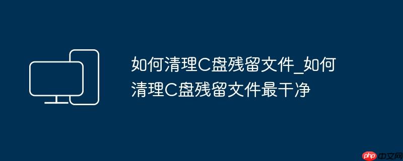 如何清理C盘残留文件_如何清理C盘残留文件最干净