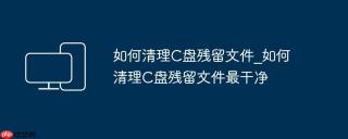如何清理C盘残留文件_如何清理C盘残留文件最干净