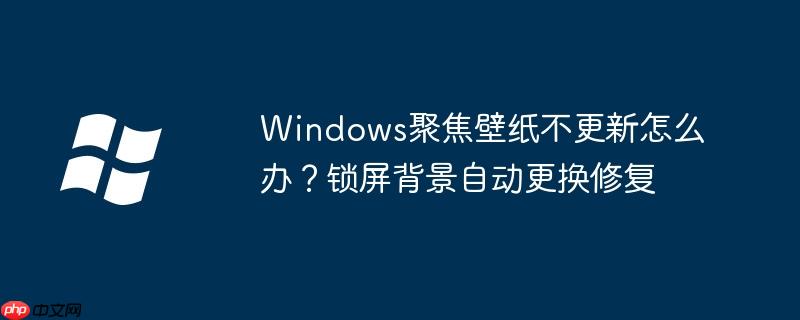 Windows聚焦壁纸不更新怎么办？锁屏背景自动更换修复