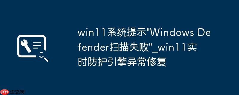 win11系统提示"Windows Defender扫描失败"_win11实时防护引擎异常修复