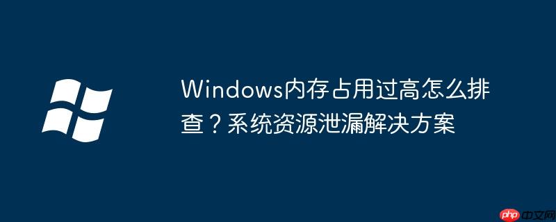 Windows内存占用过高怎么排查？系统资源泄漏解决方案