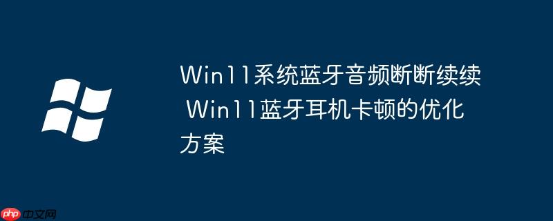 Win11系统蓝牙音频断断续续 Win11蓝牙耳机卡顿的优化方案