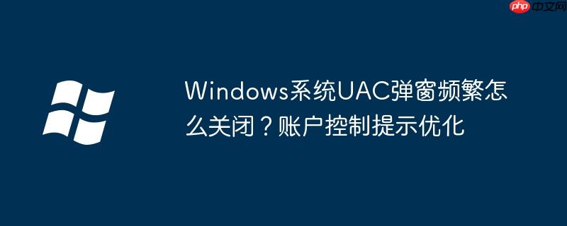 Windows系统UAC弹窗频繁怎么关闭？账户控制提示优化