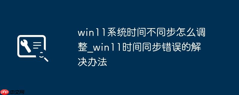 win11系统时间不同步怎么调整_win11时间同步错误的解决办法
