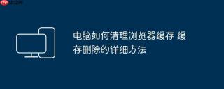 电脑如何清理浏览器缓存 缓存删除的详细方法