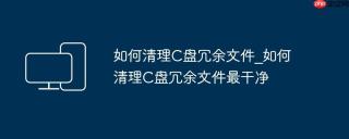 如何清理C盘冗余文件_如何清理C盘冗余文件最干净
