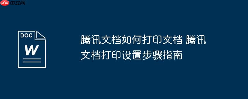 腾讯文档如何打印文档 腾讯文档打印设置步骤指南