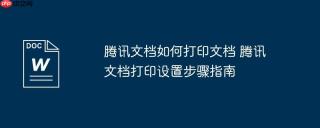 腾讯文档如何打印文档 腾讯文档打印设置步骤指南