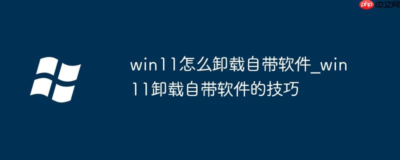 win11怎么卸载自带软件_win11卸载自带软件的技巧