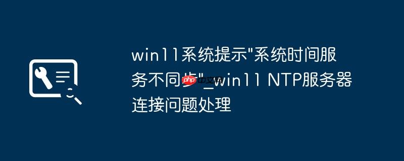 win11系统提示"系统时间服务不同步"_win11 NTP服务器连接问题处理