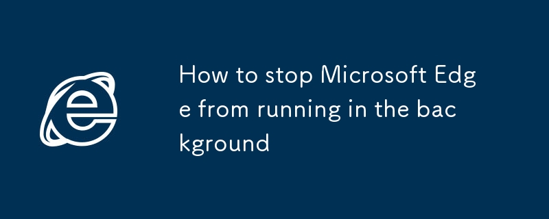 Comment empêcher Microsoft Edge de l'exécution en arrière-plan