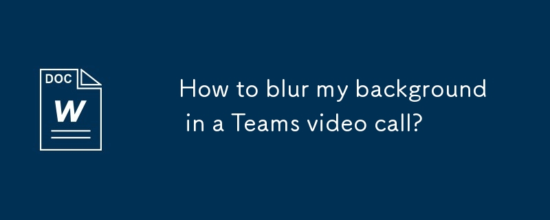 How to blur my background in a Teams video call?