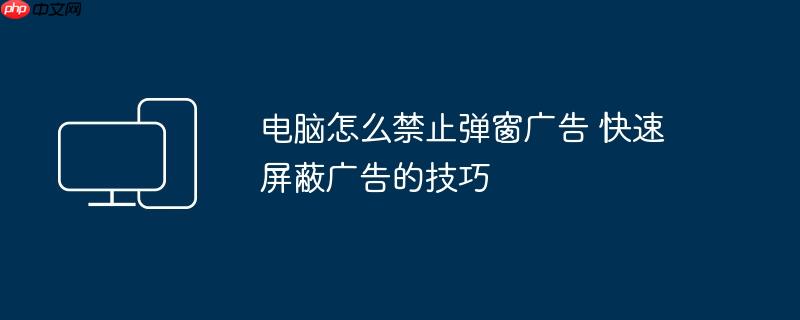 电脑怎么禁止弹窗广告 快速屏蔽广告的技巧