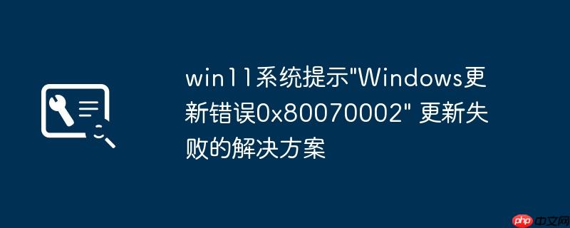 win11系统提示"Windows更新错误0x80070002" 更新失败的解决方案