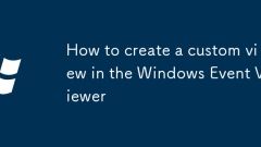 如何在Windows事件查看器中創(chuàng)建自定義視圖