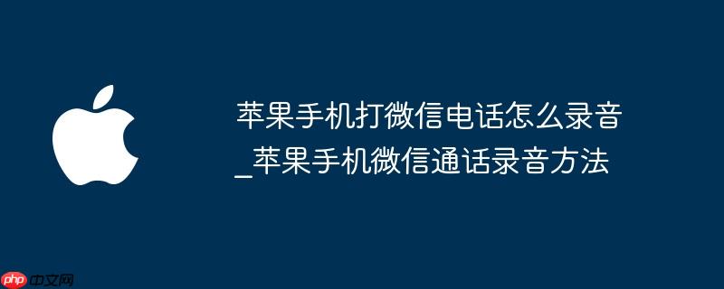 苹果手机打电话录音怎么录 苹果手机打电话如何使用微信录音