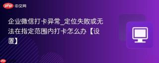 企业微信打卡异常_定位失败或无法在指定范围内打卡怎么办【设置】