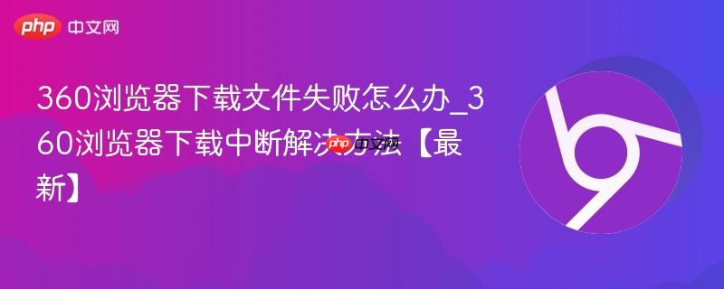 360浏览器下载文件失败怎么办_360浏览器下载中断解决方法【最新】