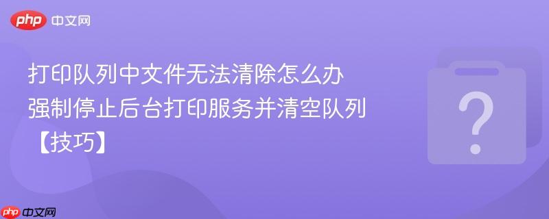 打印队列中文件无法清除怎么办 强制停止后台打印服务并清空队列【技巧】