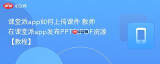 课堂派app如何上传课件 教师在课堂派app发布PPT和PDF资源【教程】