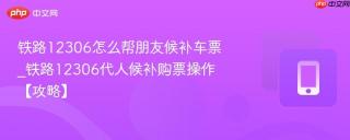 铁路12306怎么帮朋友候补车票_铁路12306代人候补购票操作【攻略】