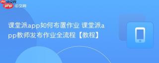 课堂派app如何布置作业 课堂派app教师发布作业全流程【教程】