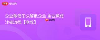 企业微信怎么解散企业 企业微信注销流程【教程】