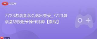 7723游戏盒怎么退出登录_7723游戏盒切换账号操作指南【教程】